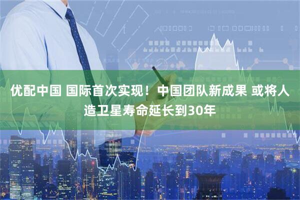 优配中国 国际首次实现！中国团队新成果 或将人造卫星寿命延长到30年