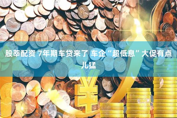 股莘配资 7年期车贷来了 车企“超低息”大促有点儿猛
