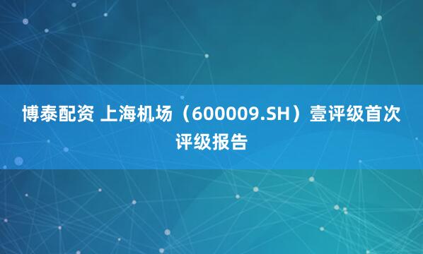 博泰配资 上海机场（600009.SH）壹评级首次评级报告