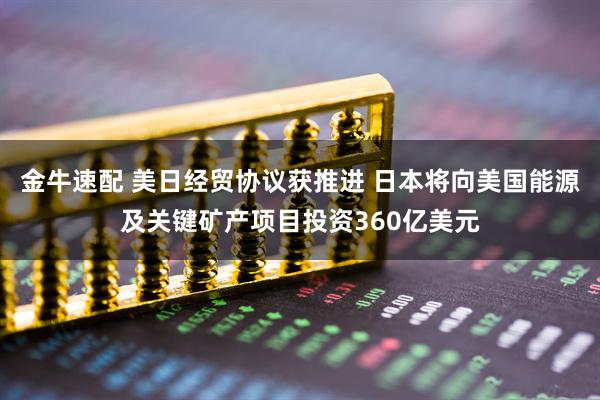金牛速配 美日经贸协议获推进 日本将向美国能源及关键矿产项目投资360亿美元