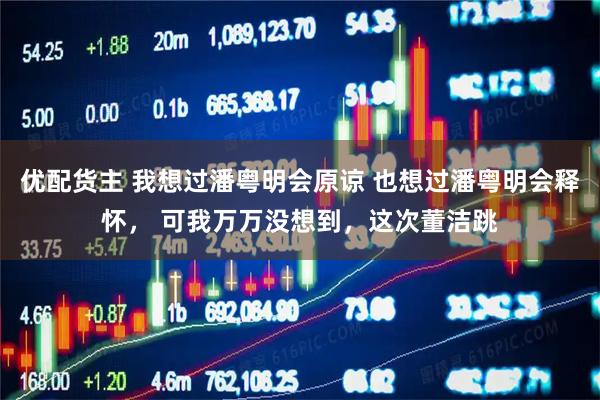 优配货主 我想过潘粤明会原谅 也想过潘粤明会释怀, 可我万万没想到,这次董洁跳