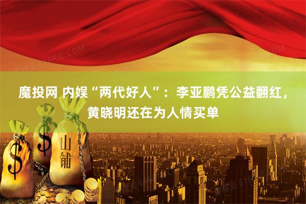魔投网 内娱“两代好人”：李亚鹏凭公益翻红，黄晓明还在为人情买单
