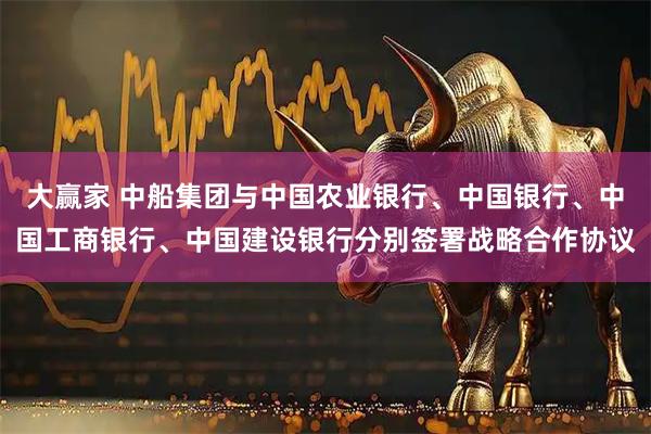 大赢家 中船集团与中国农业银行、中国银行、中国工商银行、中国建设银行分别签署战略合作协议