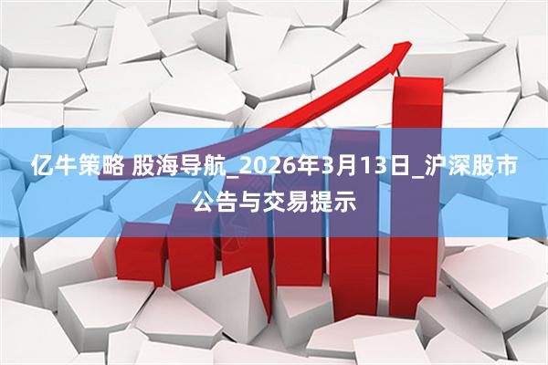 亿牛策略 股海导航_2026年3月13日_沪深股市公告与交易提示