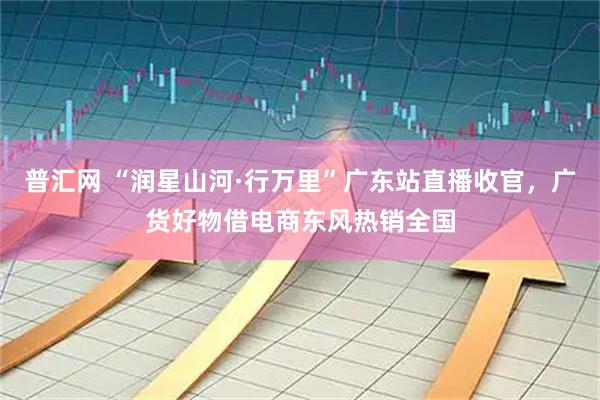 普汇网 “润星山河·行万里”广东站直播收官，广货好物借电商东风热销全国