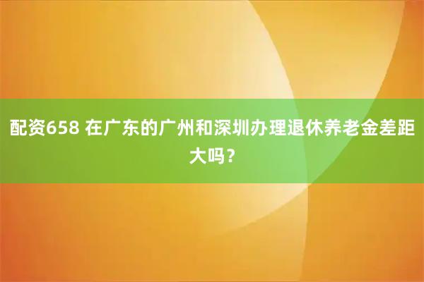 配资658 在广东的广州和深圳办理退休养老金差距大吗？