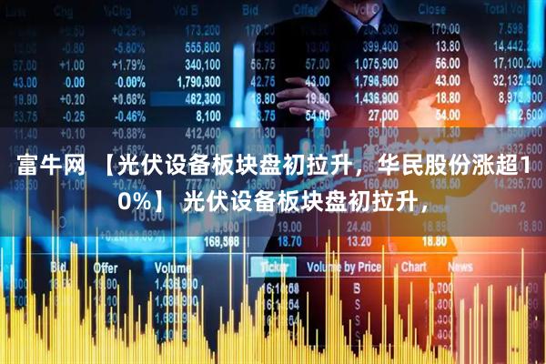 富牛网 【光伏设备板块盘初拉升，华民股份涨超10%】 光伏设备板块盘初拉升，