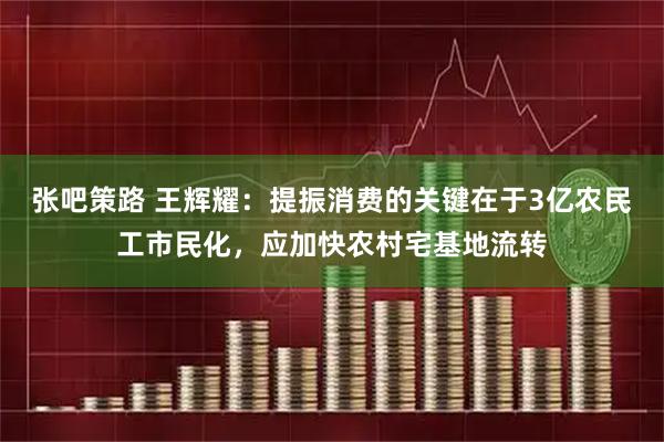 张吧策路 王辉耀：提振消费的关键在于3亿农民工市民化，应加快农村宅基地流转