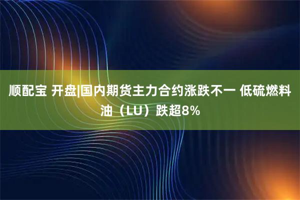 顺配宝 开盘|国内期货主力合约涨跌不一 低硫燃料油（LU）跌超8%