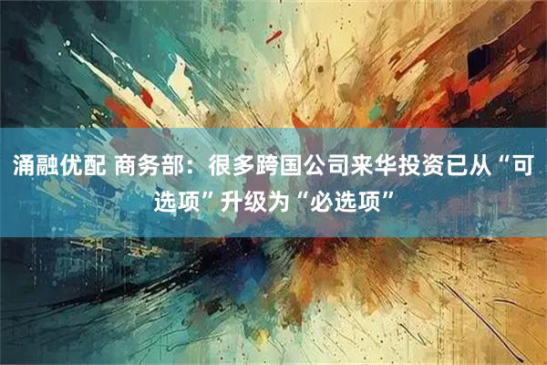 涌融优配 商务部：很多跨国公司来华投资已从“可选项”升级为“必选项”
