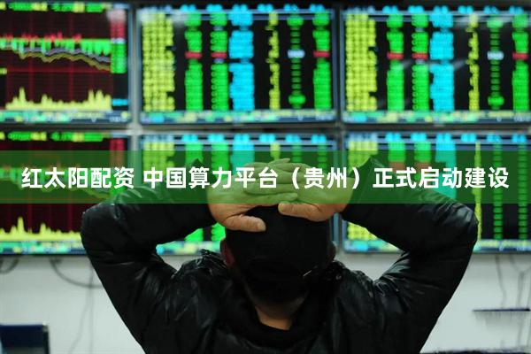 红太阳配资 中国算力平台（贵州）正式启动建设