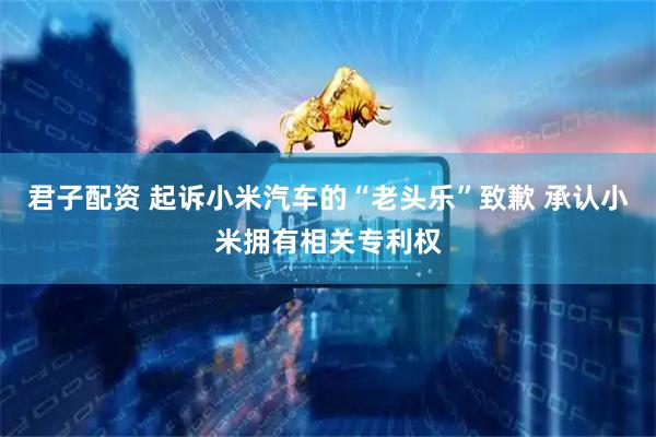 君子配资 起诉小米汽车的“老头乐”致歉 承认小米拥有相关专利权