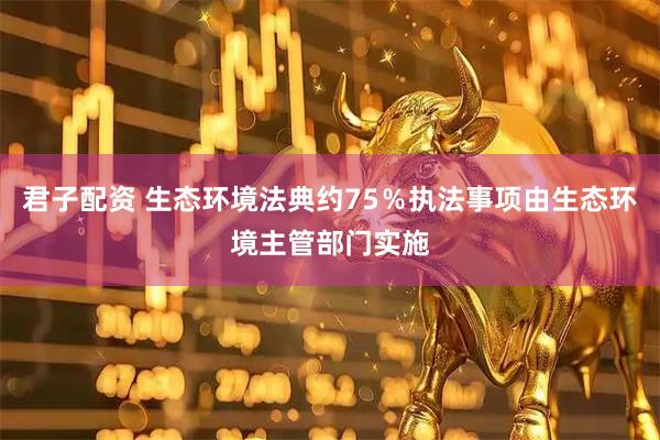 君子配资 生态环境法典约75％执法事项由生态环境主管部门实施