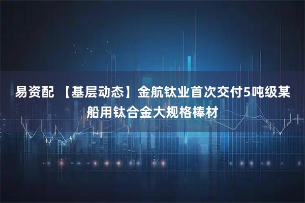 易资配 【基层动态】金航钛业首次交付5吨级某船用钛合金大规格棒材