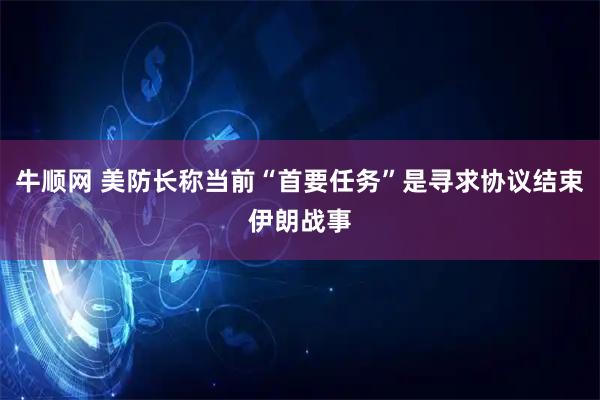 牛顺网 美防长称当前“首要任务”是寻求协议结束伊朗战事