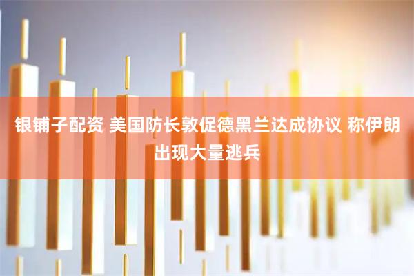 银铺子配资 美国防长敦促德黑兰达成协议 称伊朗出现大量逃兵