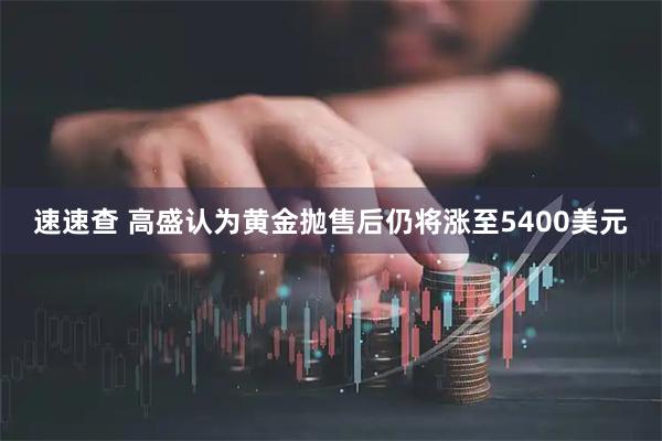 速速查 高盛认为黄金抛售后仍将涨至5400美元
