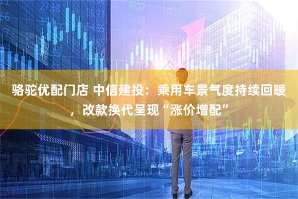 骆驼优配门店 中信建投：乘用车景气度持续回暖，改款换代呈现“涨价增配”