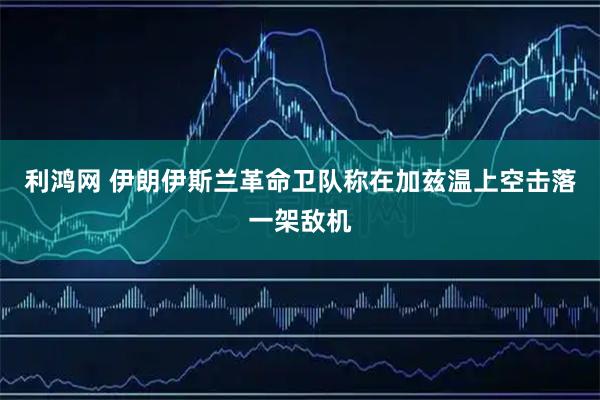利鸿网 伊朗伊斯兰革命卫队称在加兹温上空击落一架敌机