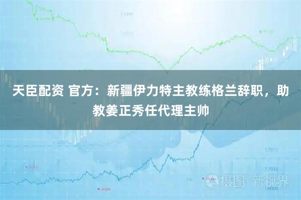 天臣配资 官方：新疆伊力特主教练格兰辞职，助教姜正秀任代理主帅