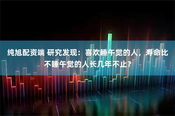 纯旭配资端 研究发现：喜欢睡午觉的人，寿命比不睡午觉的人长几年不止？