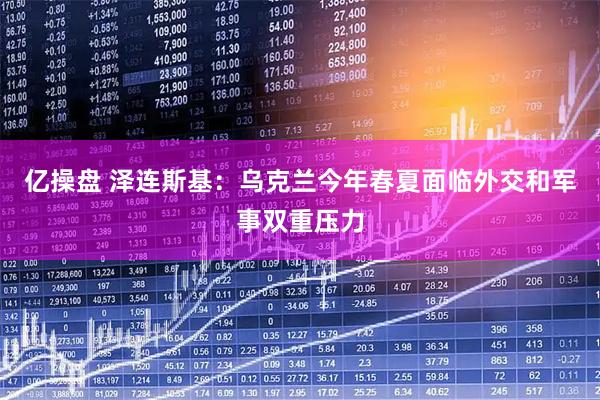 亿操盘 泽连斯基：乌克兰今年春夏面临外交和军事双重压力