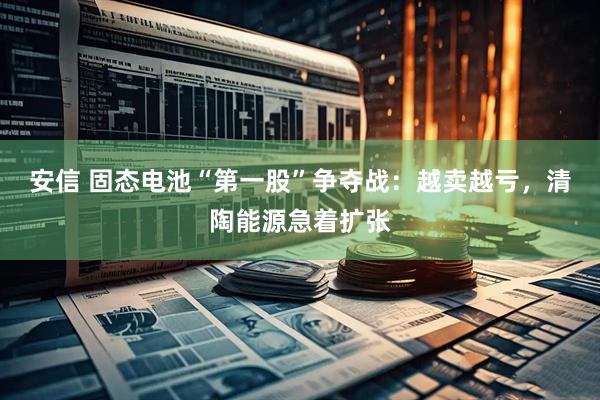安信 固态电池“第一股”争夺战：越卖越亏，清陶能源急着扩张