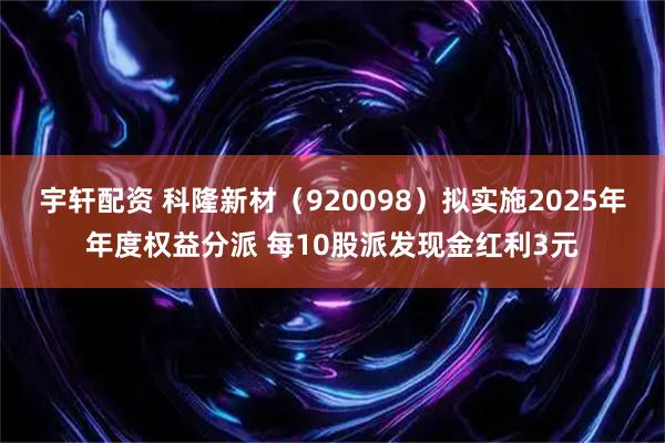 宇轩配资 科隆新材（920098）拟实施2025年年度权益分派 每10股派发现金红利3元