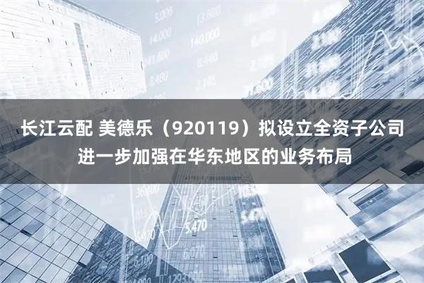 长江云配 美德乐（920119）拟设立全资子公司 进一步加强在华东地区的业务布局