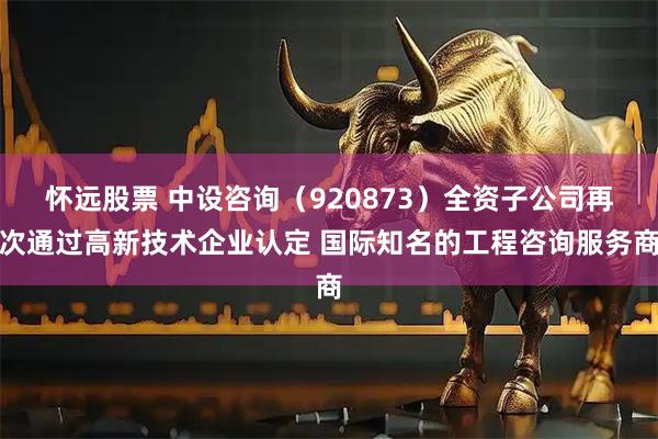 怀远股票 中设咨询（920873）全资子公司再次通过高新技术企业认定 国际知名的工程咨询服务商