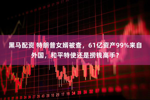 黑马配资 特朗普女婿被查，61亿资产99%来自外国，和平特使还是捞钱高手？