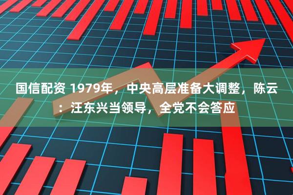 国信配资 1979年，中央高层准备大调整，陈云：汪东兴当领导，全党不会答应