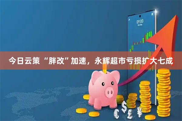 今日云策 “胖改”加速，永辉超市亏损扩大七成