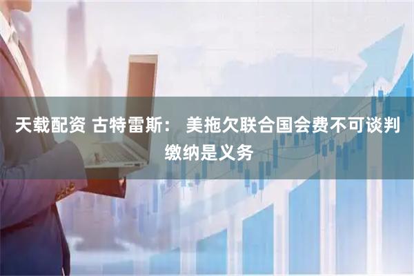 天载配资 古特雷斯： 美拖欠联合国会费不可谈判 缴纳是义务