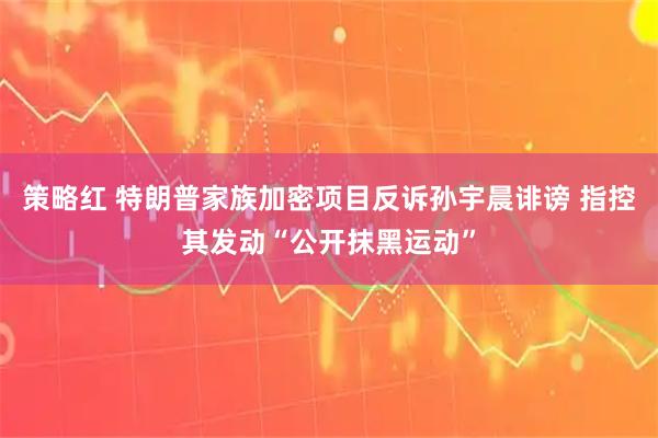 策略红 特朗普家族加密项目反诉孙宇晨诽谤 指控其发动“公开抹黑运动”