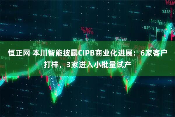 恒正网 本川智能披露CIPB商业化进展：6家客户打样，3家进入小批量试产