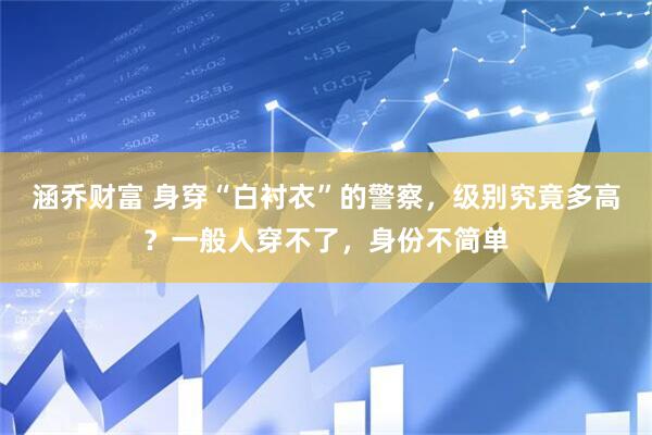 涵乔财富 身穿“白衬衣”的警察，级别究竟多高？一般人穿不了，身份不简单
