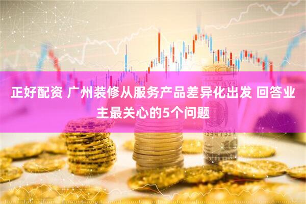 正好配资 广州装修从服务产品差异化出发 回答业主最关心的5个问题