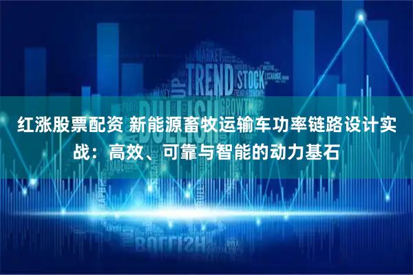 红涨股票配资 新能源畜牧运输车功率链路设计实战：高效、可靠与智能的动力基石