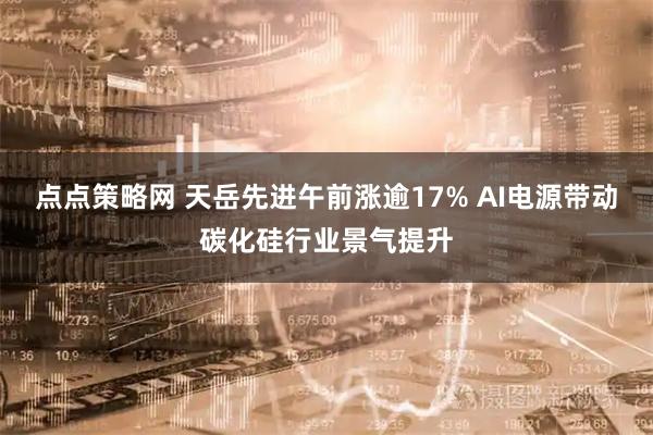 点点策略网 天岳先进午前涨逾17% AI电源带动碳化硅行业景气提升