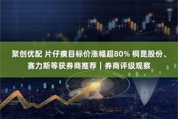 聚创优配 片仔癀目标价涨幅超80% 桐昆股份、赛力斯等获券商推荐｜券商评级观察
