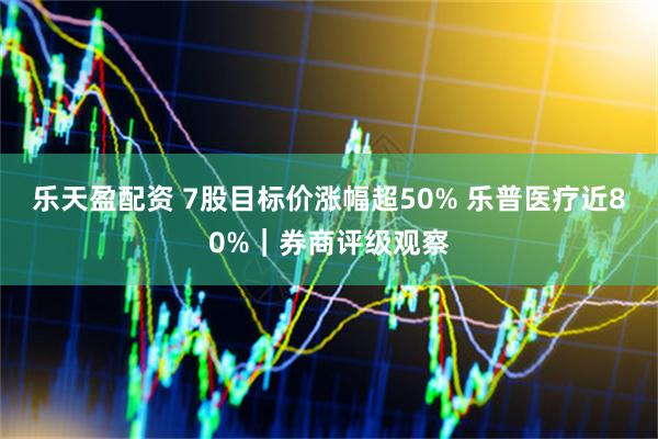 乐天盈配资 7股目标价涨幅超50% 乐普医疗近80%｜券商评级观察