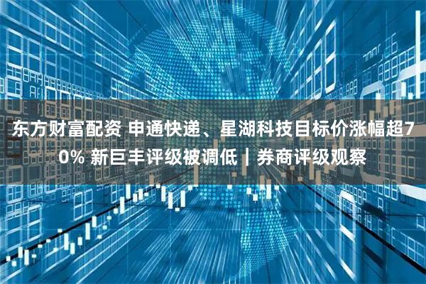东方财富配资 申通快递、星湖科技目标价涨幅超70% 新巨丰评级被调低｜券商评级观察