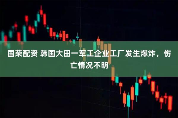 国荣配资 韩国大田一军工企业工厂发生爆炸，伤亡情况不明