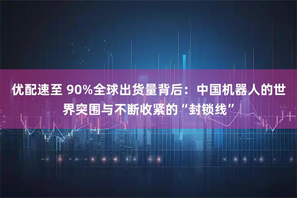 优配速至 90%全球出货量背后：中国机器人的世界突围与不断收紧的“封锁线”