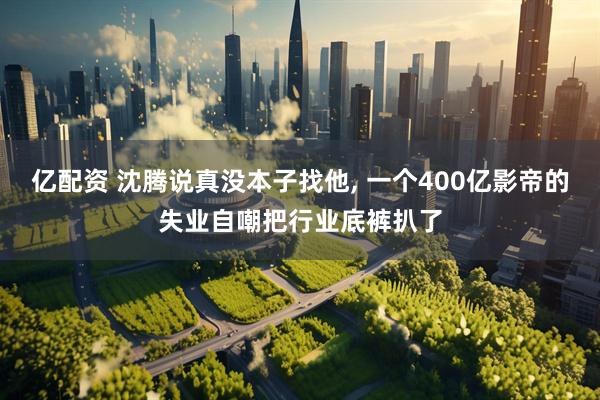 亿配资 沈腾说真没本子找他, 一个400亿影帝的失业自嘲把行业底裤扒了