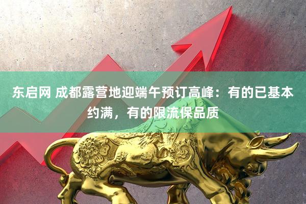 东启网 成都露营地迎端午预订高峰：有的已基本约满，有的限流保品质