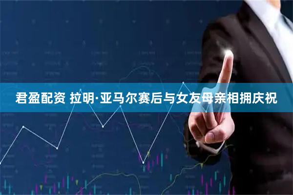君盈配资 拉明·亚马尔赛后与女友母亲相拥庆祝