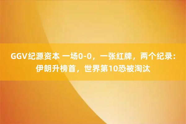 GGV纪源资本 一场0-0，一张红牌，两个纪录：伊朗升榜首，世界第10恐被淘汰