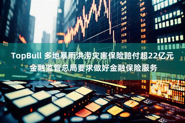 TopBull 多地暴雨洪涝灾害保险赔付超22亿元 金融监管总局要求做好金融保险服务